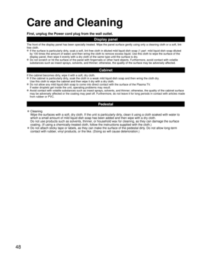 Page 4848
Care and Cleaning
First, unplug the Power cord plug from the wall outlet.
Display panel
The front of the display panel has been specially treated. Wipe the panel surface gently using only a cleaning cloth or a soft, lint-
free cloth.
 If the surface is particularly dirty, soak a soft, lint-free cloth in diluted mild liquid dish soap (1 part  mild liquid dish soap diluted 
by 100 times the amount of water) and then wring the cloth to remove excess liquid. Use this cloth to wipe the surface of the...