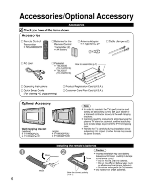 Page 66
Accessories/Optional Accessory
Accessories
Check you have all the items shown.
Remote Control
Transmitter
 N2QAYB000221
Cable clampers (2) Batteries for the
Remote Control
Transmitter (2)
 AA Battery
AC cordAntenna Adapter
 F-Type for 5C-2V
Pedestal
 TBLX0036
(TH-C42FD18)
 TBLX0037
(TH-C50FD18)
Product Registration Card (U.S.A.)
Customer Care Plan Card (U.S.A.) Operating Instructions
Quick Setup Guide 
(For viewing HD programming)
Installing the remote’s batteries
Open
Hook
 
 
Note the correct...