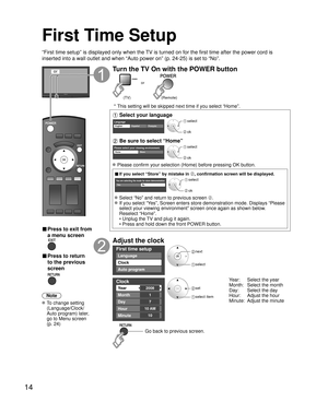 Page 1414
First Time Setup
“First time setup” is displayed only when the TV is turned on for the first time after the power cord is 
inserted into a wall outlet and when “Auto power on” (p. 24-25) \
is set to “No”.
or
■  Press to exit from 
a menu screen
 
■ Press to return 
to the previous 
screen 
Note
 To change setting  (Language/Clock/
Auto program) later, 
go to Menu screen 
(p. 24)
Turn the TV On with the POWER button
or
(Remote)
(TV)
 * This setting will be skipped next time if you select “Home”....