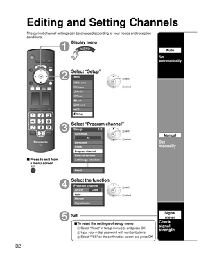 Page 3232
Editing and Setting Channels
The current channel settings can be changed according to your needs and \
reception 
conditions.
■ Press to exit from 
a menu screen
Display menu
Select “Setup”
Menu
Audio
Lock
Setup SD card
CC
Timer Picture
VIERA Link
 next
select
Select “Program channel”
Setup
1/2
All
Surf mode
Language
Clock
Program channel
External devices
Anti image retention
Reset
 next
 select
Select the function
Program channel
CableANT in
Auto
Manual
Signal meter
 next
 select
Set
Auto
Set...