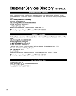 Page 4848
Customer Services Directory (for U.S.A.)
Customer Services Directory
Obtain Product Information and Operating Assistance; locate your nearest Dealer or Service Center; 
purchase Parts and Accessories; or make Customer Service and Literature requests by visitin\
g our Web 
Site at:
http://www.panasonic.com/help
or, contact us via the web at:
http://www.panasonic.com/contactinfo
You may also contact us directly at:
1-877-95-VIERA (958-4372)
Monday-Friday 9 am-9 pm; Saturday-Sunday 10 am-7 pm, EST.
■For...