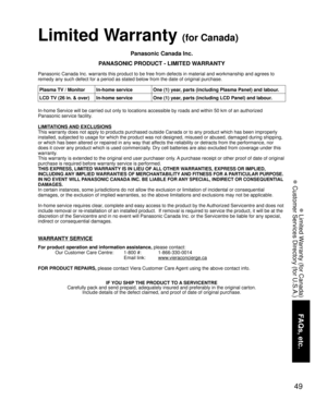 Page 4949
FAQs, etc.
 Limited Warranty (for Canada)
 Customer Services Directory (for U.S.A.)
Limited Warranty (for Canada)
Panasonic Canada Inc.
PANASONIC PRODUCT - LIMITED WARRANTY
Panasonic Canada Inc. warrants this product to be free from defects in m\
aterial and workmanship and agrees to 
remedy any such defect for a period as stated below from the date of ori\
ginal purchase.
In-home Service will be carried out only to locations accessible by road\
s and within 50 km of an authorized 
Panasonic service...