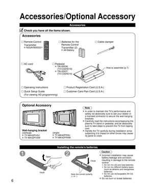 Page 66
Accessories/Optional Accessory
Accessories
Check you have all the items shown.
Remote Control
Transmitter
 N2QAYB000221
Cable clamper
  Batteries for the
Remote Control
Transmitter (2)
 AA Battery
AC cord Pedestal
 TBLX0036
(TH-C42HD18)
 TBLX0037(TH-C50HD18)
Product Registration Card (U.S.A.)
Customer Care Plan Card (U.S.A.)
How to assemble (p.7)
Operating Instructions
Quick Setup Guide 
(For viewing HD programming)
Installing the remote’s batteries
Open
Hook
 
 
Note the correct polarity
(+ or -)....