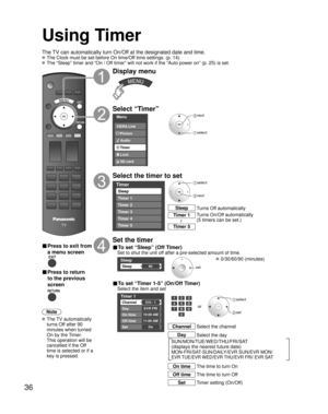 Page 3636
Using Timer
Turns Off automatically Sleep
Turns On/Off automatically
(5 timers can be set.) Timer 1
Timer 5~
The TV can automatically turn On/Off at the designated date and time.
 The Clock must be set before On time/Off time settings. (p. 14)
 The “Sleep” timer and “On / Off timer” will not work if the “Auto power on” (p. 25) is set.
■ Press to exit from 
a menu screen
■ Press to return 
to the previous 
screen
Note
 The  TV  automatically 
turns Off after 90 
minutes when turned 
On by the Timer....