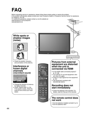 Page 4444
-
SUBMENU
FA Q
Before requesting service or assistance, please follow these simple guides to resolve the problem.
If the problem still persists, please contact your local Panasonic dealer or Panasonic Service Center for assistance. 
For details (p. 48, 49)
For additional assistance, please contact us via the website at: 
www.panasonic.com/contactinfo
www.panasonic.ca
White spots or
shadow images
(noise)
 Check the position, direction,
and connection of the antenna.
Interference or 
frozen digital...