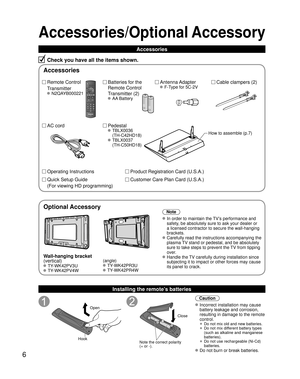 Page 66
Accessories/Optional Accessory
Accessories
Check you have all the items shown.
Remote Control
Transmitter
 N2QAYB000221
Cable clampers (2) Batteries for the
Remote Control
Transmitter (2)
 AA Battery
AC cordAntenna Adapter
 F-Type for 5C-2V
Pedestal
 TBLX0036
(TH-C42HD18)
 TBLX0037
(TH-C50HD18)
Product Registration Card (U.S.A.)
Customer Care Plan Card (U.S.A.)
How to assemble (p.7)
Operating Instructions
Quick Setup Guide 
(For viewing HD programming)
Installing the remote’s batteries
Open
Hook...