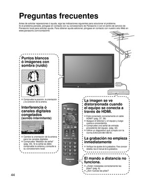 Page 4444
-
SUBMENU
Preguntas frecuentes
Antes de solicitar reparaciones ó ayuda, siga las indicaciones siguie\
ntes para solucionar el problema.
Si el problema persiste, póngase en contacto con su concesionario de \
Panasonic ó con el centro de servicio de 
Panasonic local para solicitar ayuda. Para obtener ayuda adicional, pó\
ngase en contacto con nuestro sitio Web en 
www.panasonic.com/contactinfo
Puntos blancos 
ó imágenes con 
sombra (ruido)
 Compruebe la posición, la orientación 
y la conexión de la...