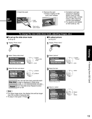 Page 1919
Viewing
 Viewing from SD Card
SD
Card
 Insert the card Remove the card
 
   Press in lightly on SD 
Card, then release.
 Compliant card type 
(maximum capacity): 
SDHC Card (16 GB), 
SD Card (2 GB), miniSD 
Card (1 GB) (requiring 
miniSD Card adapter)
 For cautions and details on SD Cards (p. 43)
Label
surface
Push until a
click is heard
To change the view (slide show mode, adjusting images, etc.)
■To set up the slide show mode
 In 
 or 
1Display “Photo menu”
2Select “Setup slide show”
Photo menu...