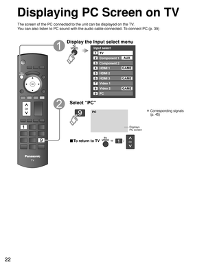 Page 2222
Displaying PC Screen on TV
The screen of the PC connected to the unit can be displayed on the TV.
You can also listen to PC sound with the audio cable connected. To connect PC (p. 39)
Display the Input select menu
Input select
2
3
4
5
8TV
Component 1
Component 2
HDMI 1
HDMI 2
Video 2
7
Video 1
6HDMI 3
GAME
1
AUX
GAME
8 Video 2GAME
9PC
GAME
Select “PC”
PC
Displays
PC screen
 Corresponding signals 
(p. 45)
■ To return to TV       /   