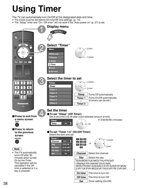 Page 3838
Using Timer
Turns Off automatically
Sleep
Turns On/Off automatically
(5 timers can be set.)
Timer 1
Timer 5~
The TV can automatically turn On/Off at the designated date and time.
 The Clock must be set before On time/Off time settings. (p. 14)
 The “Sleep” timer and “On / Off timer” will not work if the “Auto power on” (p. 27) is set.\
■ Press to exit from 
a menu screen
■ Press to return 
to the previous 
screen
Note
 The  TV  automatically 
turns Off after 90 
minutes when turned 
On by the Timer....
