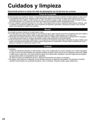 Page 4848
Cuidados y limpieza
Desenchufe primero la clavija del cable de alimentación de CA del toma de corriente.
Panel de la pantalla
El frente del panel de la pantalla ha recibido un tratamiento especial. \
Limpie suavemente la superficie del panel utilizando un paño suave. Si la superficie está muy sucia, empape un paño blando y sin pelus\
a en una solución de agua y jabón líquido suave de los empleados para lavar vajillas (1 parte de jabón por cada 100 partes \
de agua) y luego escúrralo para quitar el...