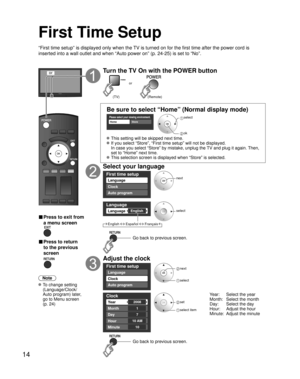 Page 1414
First Time Setup
“First time setup” is displayed only when the TV is turned on for the first time after the power cord is 
inserted into a wall outlet and when “Auto power on” (p. 24-25) is set to “No”.
or
■  Press to exit from 
a menu screen
 
■ Press to return 
to the previous 
screen 
Note
 To change setting 
(Language/Clock/
Auto program) later, 
go to Menu screen 
(p. 24)
Turn the TV On with the POWER button
or
(Remote) (TV)
Be sure to select “Home” (Normal display mode)
Please select your...