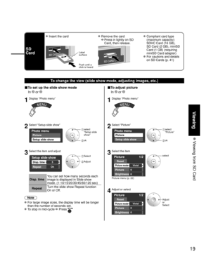 Page 1919
Viewing
 Viewing from SD Card
SD
Card
 Insert the card Remove the card
 
  Press in lightly on SD 
Card, then release.
 Compliant card type 
(maximum capacity): 
SDHC Card (16 GB), 
SD Card (2 GB), miniSD 
Card (1 GB) (requiring 
miniSD Card adapter)
 For cautions and details 
on SD Cards (p. 41)
Label
surface
Push until a
click is heard
To change the view (slide show mode, adjusting images, etc.)
■To set up the slide show mode
 In 
 or 
1Display “Photo menu”
2Select “Setup slide show”
Photo menu...