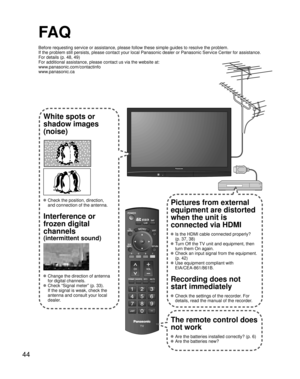 Page 4444
-
SUBMENU
FA Q
Before requesting service or assistance, please follow these simple guides to resolve the problem.
If the problem still persists, please contact your local Panasonic dealer or Panasonic Service Center for assistance. 
For details (p. 48, 49)
For additional assistance, please contact us via the website at: 
www.panasonic.com/contactinfo
www.panasonic.ca
White spots or
shadow images
(noise)
 Check the position, direction,
and connection of the antenna.
Interference or 
frozen digital...