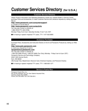 Page 4848
Customer Services Directory (for U.S.A.)
Customer Services Directory
Obtain Product Information and Operating Assistance; locate your nearest Dealer or Service Center; 
purchase Parts and Accessories; or make Customer Service and Literature requests by visiting our Web 
Site at:
http://www.panasonic.com/consumersupport
or, contact us via the web at:
http://www.panasonic.com/contactinfo
You may also contact us directly at:
1-888-VIEW-PTV (843-9788)
Monday-Friday 9 am-9 pm; Saturday-Sunday 10 am-7 pm,...