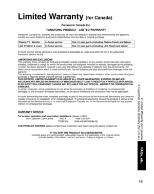 Page 4949
FAQs, etc.
 Limited Warranty (for Canada)
 Customer Services Directory (for U.S.A.)
Limited Warranty (for Canada)
Panasonic Canada Inc.
PANASONIC PRODUCT - LIMITED WARRANTY
Panasonic Canada Inc. warrants this product to be free from defects in material and workmanship and agrees to 
remedy any such defect for a period as stated below from the date of original purchase.
In-home Service will be carried out only to locations accessible by roads and within 50 km of an authorized 
Panasonic service...
