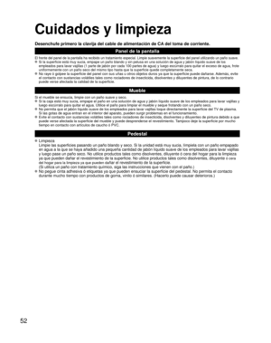 Page 5252
Cuidados y limpieza
Desenchufe primero la clavija del cable de alimentación de CA del toma de corriente.
Panel de la pantalla
El frente del panel de la pantalla ha recibido un tratamiento especial. \
Limpie suavemente la superficie del panel utilizando un paño suave. Si la superficie está muy sucia, empape un paño blando y sin pelus\
a en una solución de agua y jabón líquido suave de los 
empleados para lavar vajillas (1 parte de jabón por cada 100 partes \
de agua) y luego escúrralo para quitar el...