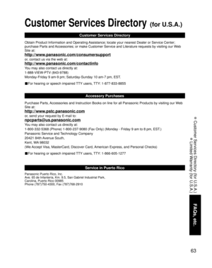 Page 6363
FAQs, etc.
 Customer Services Directory (for U.S.A.)
 Limited Warranty (for U.S.A.)
Customer Services Directory (for U.S.A.)
Customer Services Directory
Obtain Product Information and Operating Assistance; locate your nearest Dealer or Service Center; 
purchase Parts and Accessories; or make Customer Service and Literature requests by visiting our Web 
Site at:
http://www.panasonic.com/consumersupport
or, contact us via the web at:
http://www.panasonic.com/contactinfo
You may also contact us directly...