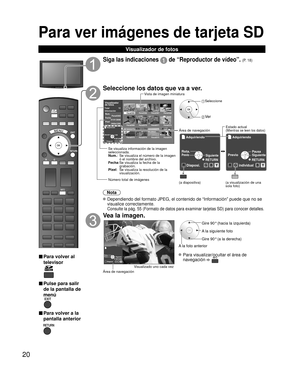 Page 2020
Para ver imágenes de tarjeta SD 
Visualizador de fotos
SD CARD
■ Para volver al 
televisor
■ Pulse para salir 
de la pantalla de 
menú
■ Para volver a la
pantalla anterior
Siga las indicaciones  de “Reproductor de vídeo”. (P. 18)
Seleccione los datos que va a ver.
Nota
 Dependiendo del formato JPEG, el contenido de “Información” pue\
de que no se visualice correctamente. 
 
Consulte la pág. 55 (Formato de datos para examinar tarjetas SD) pa\
ra conocer detalles.
Vea la imagen.
Diaposi.RYGB...