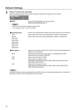 Page 1616
Network Settings
Press  to go to the next item.3 Make the settings related to the wireless connection between the Display and the network.
SSID
AuthenticationOpen
EncryptionNone
SSID:Enter the SSID registered at the access point.
Enterin
g characters page 18
SSID has to be entered in alphanumeric letters.• 
You cannot set “any” or “ANY” for SSID.• 
Authentication:Set the user authentication method used by the network to be connected.
O
pen:Select when the access point authentication method is...