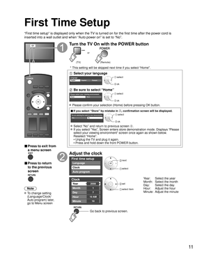 Page 1111
First Time Setup
“First time setup” is displayed only when the TV is turned on for the first time after the power cord is 
inserted into a wall outlet and when “Auto power on” is set to “\
No”.
or
■  Press to exit from 
a menu screen
 
■ Press to return 
to the previous 
screen 
Note
 To change setting  (Language/Clock/
Auto program) later, 
go to Menu screen
Turn the TV On with the POWER button
or
(Remote)
(TV)
 * This setting will be skipped next time if you select “Home”.
 Select your language...