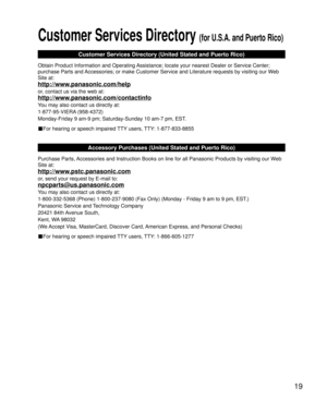 Page 1919
Customer Services Directory (for U.S.A. and Puerto Rico)
Customer Services Directory (United Stated and Puerto Rico)
Obtain Product Information and Operating Assistance; locate your nearest Dealer or Service Center; 
purchase Parts and Accessories; or make Customer Service and Literature requests by visitin\
g our Web 
Site at:
http://www.panasonic.com/help
or, contact us via the web at:
http://www.panasonic.com/contactinfo
You may also contact us directly at:
1-877-95-VIERA (958-4372)
Monday-Friday 9...