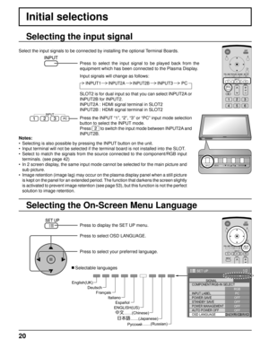 Page 2020
Initial selections
Selecting the On-Screen Menu Language Selecting the input signal
Press to display the SET UP menu.
Press to select OSD LANGUAGE.
Press to select your preferred language.
   Selectable languages
1/2
PC
OFF
STANDBY SAVE
OFF
POWER MANAGEMENTOFF
AUTO POWER OFF
OFF
OSD LANGUAGEENGLISH (
US) COMPONENT/RGB-IN SELECT
RGB
INPUT LABELSIGNAL
POWER SAVE
SET UP
Select the input signals to be connected by installing the optional Terminal Boards.
Press to select the input signal to be played back...