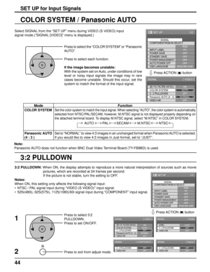 Page 4444
3:2 PULLDOWN COLOR SYSTEM / Panasonic AUTO
Select SIGNAL from the “SET UP” menu during VIDEO (S VIDEO) input
signal mode.(“SIGNAL [VIDEO]” menu is displayed.)
SET UP for Input Signals
Press to select the “COLOR SYSTEM” or “Panasonic 
AUTO”.
Press to select each function.
If the image becomes unstable:
With the system set on Auto, under conditions of low 
level or noisy input signals the image may in rare 
cases become unstable. Should this occur, set the 
system to match the format of the input...