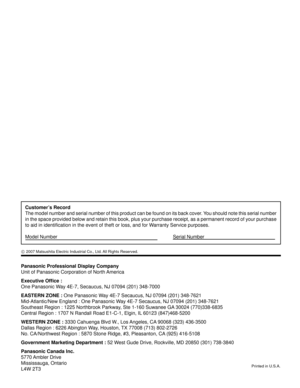 Page 60Panasonic Professional Display Company
Unit of Panasonic Corporation of North America
Executive Ofﬁ ce :
One Panasonic Way 4E-7, Secaucus, NJ 07094 (201) 348-7000
EASTERN ZONE : One Panasonic Way 4E-7 Secaucus, NJ 07094 (201) 348-7621
Mid-Atlantic/New England : One Panasonic Way 4E-7 Secaucus, NJ 07094 (201) 348-7621
Southeast Region : 1225 Northbrook Parkway, Ste 1-160 Suwanee GA 30024 (770)338-6835
Central Region : 1707 N Randall Road E1-C-1, Elgin, IL 60123 (847)468-5200
WESTERN ZONE : 3330 Cahuenga...