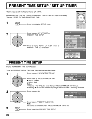 Page 2828
PRESENT TIME SETUP / SET UP TIMER
PRESENT TIME SETUP
The timer can switch the Plasma Display ON or OFF.
Before attempting Timer Set, conﬁ rm the PRESENT TIME OF DAY and adjust if necessary. 
Then set POWER ON TIME / POWER OFF TIME.
Press to display the SET UP menu.
Press to select SET UP TIMER or 
PRESENT TIME SETUP.
Press to display the SET UP TIMER screen or 
PRESENT TIME SETUP screen.
Display the PRESENT TIME SETUP screen.
To set up PRESENT TIME OF DAY, follow the procedure described below.
Press...