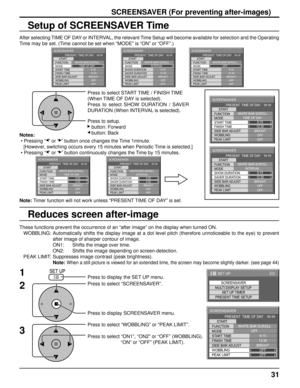 Page 3131
Setup of SCREENSAVER Time
After selecting TIME OF DAY or INTERVAL, the relevant Time Setup will become available for selection and the Operating 
Time may be set. (Time cannot be set when “MODE” is “ON” or “OFF”.)
Press to select START TIME / FINISH TIME
(When TIME OF DAY is selected).
Press to select SHOW DURATION / SAVER 
DURATION (When INTERVAL is selected).
Press to setup.
   button: Forward
   button: Back
Note: Timer function will not work unless “PRESENT TIME OF DAY” is set. Notes:
 • Pressing...