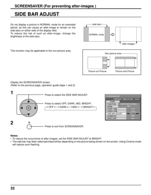 Page 3232
SIDE BAR ADJUST
1
Press to select the SIDE BAR ADJUST.
Press to select OFF, DARK, MID, BRIGHT.
Press to exit from SCREENSAVER.
2
Do not display a picture in NORMAL mode for an extended 
period, as this can cause an after-image to remain on the 
side bars on either side of the display ﬁ eld.
To reduce the risk of such an after-image, change the 
brightness of the side bars. 
Display the SCREENSAVER screen.
(Refer to the previous page, operation guide steps 1 and 2)
Notes: 
•  To reduce the occurrence...