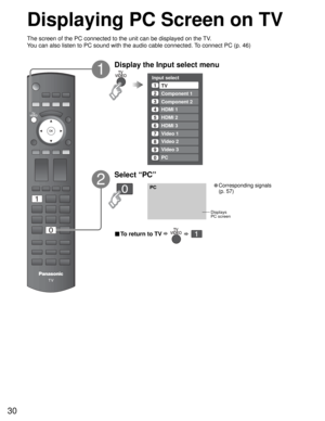 Page 3030
PC
Input select
1
2
3
4
5
7
6TV
Component 1
Component 2
HDMI 1
HDMI 2
HDMI 3
Video 1
Video 2
8Video 2
9Video 3
0PC
■ To return to TV      
Displaying PC Screen on TV
The screen of the PC connected to the unit can be displayed on the TV.
You can also listen to PC sound with the audio cable connected. To connect PC (p. 46)
Displays
PC screen
Display the Input select menu
1
2
Select “PC”
• Corresponding signals 
(p. 57) 