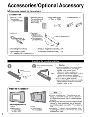 Page 66
Accessories/Optional Accessory
1
Open
Hook
2Note the correct polarity
(+ or -).
CloseCaution
Wall-hanging bracket
Accessories
(angle)
• TY-WK42PR3U
 (TH-50PZ750U)
Check you have all the items shown.
Remote Control
Transmitter
•N2QAYB000099
Cable clamper (2)Batteries for the
Remote Control
Transmitter 
(2)
•AA Battery
AC cordAntenna Adapter
•F-Type for 5C-2V
Pedestal
•TBL2AX00211
(TH-50PZ750U)
•TBL2AX00221
(TH-58PZ750U)
How to assemble (p.7)
Note
• In order to maintain the TV’s performance and 
safety,...