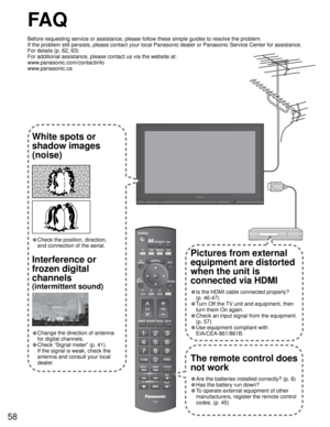 Page 5858
---
SUBSUBMENUMENU
FA Q
Before requesting service or assistance, please follow these simple guides to resolve the problem.
If the problem still persists, please contact your local Panasonic dealer or Panasonic Service Center for assistance. 
For details (p. 62, 63)
For additional assistance, please contact us via the website at: 
www.panasonic.com/contactinfo
www.panasonic.ca
White spots or
shadow images
(noise)
• Check the position, direction,
and connection of the aerial.
Interference or 
frozen...
