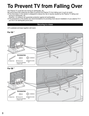 Page 88
• Fix pedestal and base together with band.
Securing to a base
To Prevent TV from Falling Over
 Band (2) Screw (2)  Wood screw 
(2)
Accessories
•  Nominal diameter
4 mm x 12
For 50 ”
For 58 ”
 Band (3) Screw (3)  Wood screw 
(3)
Accessories
•  Nominal diameter
4 mm x 12
The Plasma TV could fall over during an earthquake, etc.
We recommend that measures are taken to prevent the Plasma TV from falling over in such an event.
• The information in this section is designed to reduce the risk of injuries...