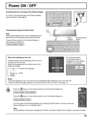 Page 13HDMI
INPUT MENU
INPUT MENUOK
PC FULL 
English (UK)
Deutsch
Français Italiano
ENGLISH (US) Русский
OSD LANGUAGE
Español
13
Power 
IndicatorRemote Control 
Sensor
Power ON / OFF
Connecting the AC cord plug to the Plasma Display.
Fix the AC cord plug securely to the Plasma Display 
with the clamper. (see page 9) 
Connecting the plug to the Wall Outlet.
Note: 
When disconnecting the AC cord, be absolutely sure to 
disconnect the AC cord plug at the socket outlet first.
Press the Power switch on the Plasma...