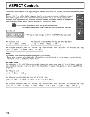 Page 18HDMI
MENUENTER/■INPUT
18
ASPECT Controls
The Plasma Display will allow you to enjoy viewing the picture at its ma\
ximum size, including wide screen cinema format picture.
Note:
Be aware that if you put the display in a public place for commercial pu\
rposes or a public showing and 
then use the aspect mode select function to shrink or expand the picture\
, you may be violating the 
copyright under copyright law. It is prohibited to show or alter the copyrighted materials of other p\
eople 
for...