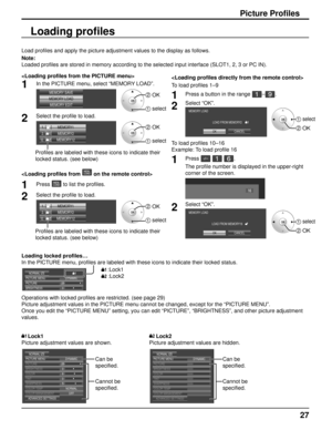 Page 2727
Picture Profiles
Load profiles and apply the picture adjustment values to the display as \
follows. 
Note:
Loaded profiles are stored in memory according to the selected input int\
erface (SLOT1, 2, 3 or PC IN). 

1In the PICTURE menu, select “MEMORY LOAD”.
MEMORY SAVE
MEMORY LOAD MEMORY EDIT2 OK
1 select
2Select the profile to load. 
MEMORY12
12 . [
2]
1.
[]
MEMORY1
MEMORY2
2. [
1]
2 OK
1 select
Profiles are labeled with these icons to indicate their 
locked status. (see below)

1Press  to list the...