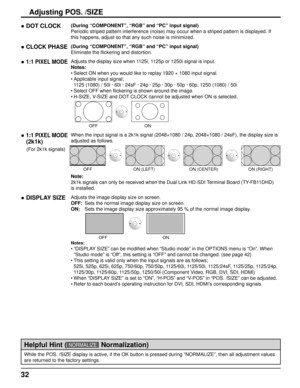 Page 3232
Adjusting POS. /SIZE
● DOT CLOCK(During “COMPONENT”, “RGB” and “PC” input signal)
Periodic striped pattern interference (noise) may occur when a striped\
 pattern is displayed. If 
this happens, adjust so that any such noise is minimized.
● CLOCK PHASE(During “COMPONENT”, “RGB” and “PC” input signal)
Eliminate the flickering and distortion.
● 1:1 PIXEL MODEAdjusts the display size when 1125i, 1125p or 1250i signal is input.
Notes:Select ON when you would like to replay 1920 × 1080 input signal....