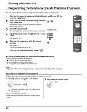 Page 4444
Programming the Remote to Operate Peripheral Equipment
Watching Videos and DVDs
1Connect the external equipment to the Display and Power Off the 
external equipment.
2Press both buttons simultaneously for more 
than 3 seconds. +  
Release the buttons when the equipment selection 
buttons start flashing.
3Select the equipment.VCR DBS/CBL
DVD
The selected button remains lit (other buttons are not lit).
4Input the equipment’s 4-digit remote control 
code.
(see page 48, 49)
5Operate the equipment with the...