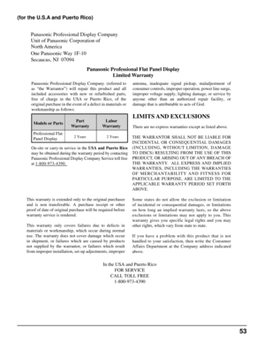 Page 53Panasonic Professional Display Company
Unit of Panasonic Corporation of 
North America
One Panasonic Way 1F-10
Secaucus, NJ  07094Panasonic Professional Flat Panel DisplayLimited Warranty
Models or Parts Part
Warranty Labor
Warranty
Professional Flat 
Panel Display
LIMITS AND EXCLUSIONS
There are no express warranties except as listed above.
THE WARRANTOR SHALL NOT BE LIABLE FOR
INCIDENTAL OR CONSEQUENTIAL DAMAGES
(INCLUDING, WITHOUT LIMITION, DAMAGE
TO DISCS) RESULTING FROM THE USE OF THIS
PRODUCT, OR...