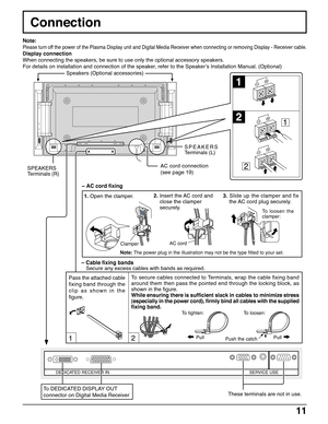 Page 1111
Connection
12
DEDICATED RECEIVER INSERVICE USE
1
2
1
2SPEAKERS
Terminals (R)SPEAKERS
Terminals (L)
– Cable fixing bands
Secure any excess cables with bands as required. Note:
Please turn off the power of the Plasma Display unit and Digital Media Receiver when connecting or removing Display - Receiver cable.
Display connection
When connecting the speakers, be sure to use only the optional accessory speakers.
For details on installation and connection of the speaker, refer to the Speaker’s Installation...