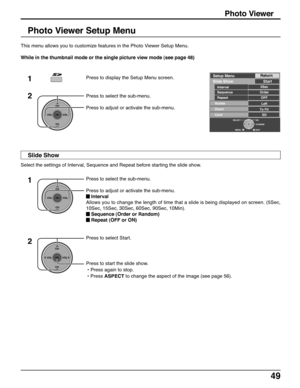 Page 4949
Photo Viewer Setup Menu
This menu allows you to customize features in the Photo Viewer Setup Menu.
While in the thumbnail mode or the single picture view mode (see page 48)
1
2
Press to select the sub-menu.
Press to adjust or activate the sub-menu.
CH
VOL
CHVOL
OK
Press to display the Setup Menu screen.
Select the settings of Interval, Sequence and Repeat before starting the slide show.
CH
VOL
CHVOL
OK
Press to select Start.
Press to start the slide show.
 • Press again to stop.
 • Press ASPECT to...
