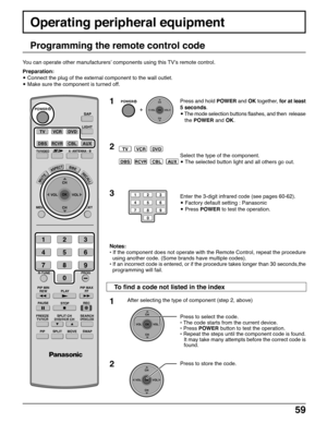 Page 5959
Operating peripheral equipment
Programming the remote control code
You can operate other manufacturers’ components using this TV’s remote control.
Preparation:
• Connect the plug of the external component to the wall outlet.
• Make sure the component is turned off.
1
TVVCRDVD
DBSRCVRCBLAUX
2
POWER
  +  
CH
VOL
CHVOL
OK
123
456
78
0
9
3
Press and hold POWER and OK together, for at least
5 seconds.
• The mode selection buttons flashes, and then  release
the POWER and OK.
Select the type of the...