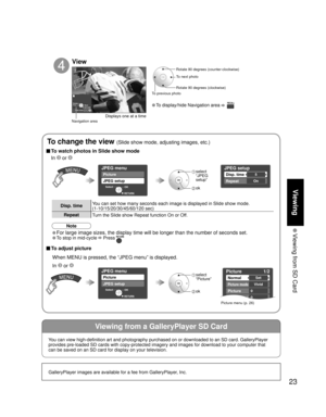 Page 2323
Viewing
 Viewing from SD Card
Viewing from a GalleryPlayer SD Card
GalleryPlayer images are available for a fee from GalleryPlayer, Inc.
Slide showRYGB
Next Rotate
Prev.RETURN
JPEG menu
Picture
JPEG setup
OK Select
RETURN
Picture    1/2
Normal
Picture mode
Picture
Brightness
Set
Vivid
0
0
JPEG setup
Disp. time
Repeat
5
On
JPEG menu
Picture
JPEG setup
OK Select
RETURN
• To display/hide Navigation area   
Rotate 90 degrees (counter-clockwise)
To next photo
Rotate 90 degrees (clockwise)
To previous...