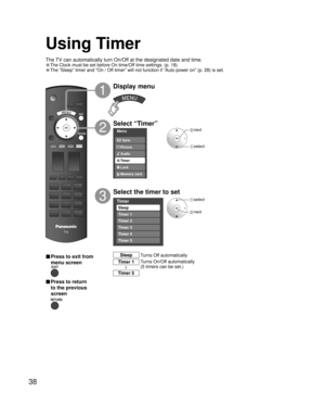 Page 3838
Menu
Audio
Lock
Memory card Timer Picture EZ Sync
Timer
Sleep
Timer 1
Timer 2
Timer 3
Timer 4
Timer 5
Using Timer
Select “Timer”
Select the timer to set
3
2
Display menu
1
 select
 next
 next
 select
Turns Off automatically Sleep
Turns On/Off automatically
(5 timers can be set.) Timer 1
Timer 5
~
■ Press to exit from 
menu screen
■ Press to return 
to the previous 
screen
The TV can automatically turn On/Off at the designated date and time.
• The Clock must be set before On time/Off time settings. (p....