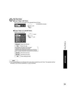 Page 3939
Advanced
 Using Timer
Sleep
Sleep60
Timer 1
Channel
Day
On time
Off time
Set
EVR FRI
10:00 AM
11:00 AM
On 310 - 1
SUN/MON/TUE/WED/THU/FRI/SAT
(displays the nearest future date) 
MON-FRI/SAT-SUN/DAILY/EVR SUN/EVR MON/
EVR TUE/EVR WED/EVR THU/EVR FRI/ EVR SAT
Set the timer
4
set
 select
 set
Select the channel
Channel
Select the day Day
The time to turn On
On time
The time to turn Off
Off time
Timer setting (On/Off)
Set
■ To set “Sleep” (Off Timer)
Set to shut the unit off after a pre-selected amount of...