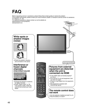 Page 4848
FA Q
Before requesting service or assistance, please follow these simple guides to resolve the problem.
If the problem still persists, please contact your local Panasonic dealer or Panasonic Service Center for assistance. 
For details (p. 51, 52)
For additional assistance, please contact us via the website at: 
www.panasonic.com/contactinfo
www.panasonic.ca
-
SUBSUBMENUMENU
-
White spots or
shadow images
(noise)
• Check the position, direction,
and connection of the aerial.
Interference or 
frozen...