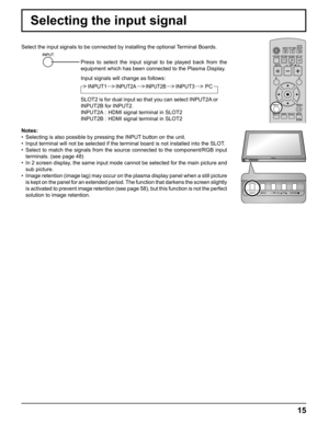 Page 15INPUT MENU  ENTER/ + /  VOL - / 
INPUT MENU  ENTER/ + /  VOL - / 
15
Selecting the input signal
Select the input signals to be connected by installing the optional Terminal Boards.
Press to select the input signal to be played back from the 
equipment which has been connected to the Plasma Display.
Input signals will change as follows:
Notes:
•  Selecting is also possible by pressing the INPUT button on the unit.
•  Input terminal will not be selected if the terminal board is not installed into the...